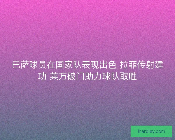 巴萨球员在国家队表现出色 拉菲传射建功 莱万破门助力球队取胜