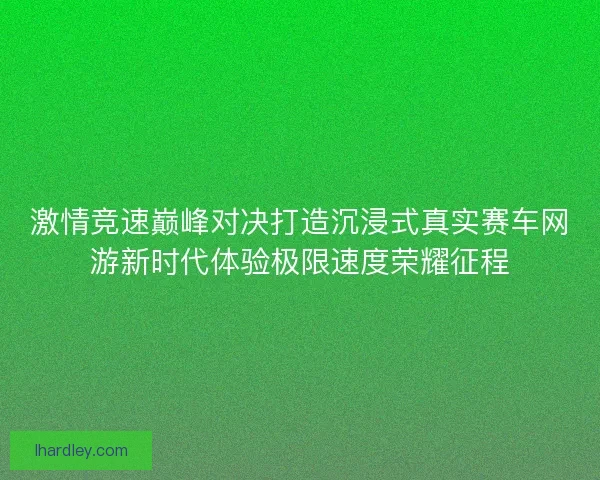 激情竞速巅峰对决打造沉浸式真实赛车网游新时代体验极限速度荣耀征程