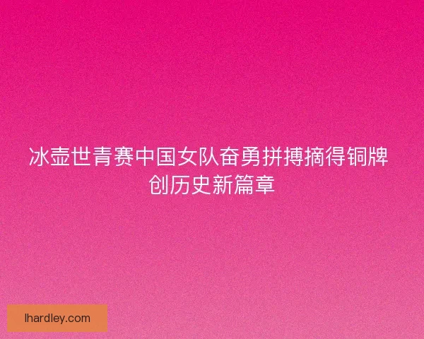 冰壶世青赛中国女队奋勇拼搏摘得铜牌 创历史新篇章