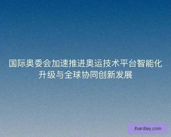 国际奥委会加速推进奥运技术平台智能化升级与全球协同创新发展