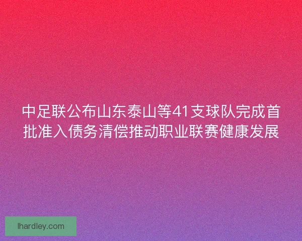 中足联公布山东泰山等41支球队完成首批准入债务清偿推动职业联赛健康发展