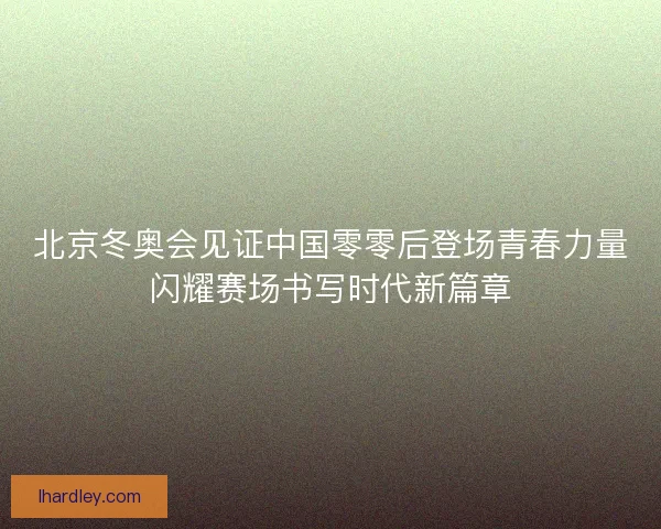 北京冬奥会见证中国零零后登场青春力量闪耀赛场书写时代新篇章