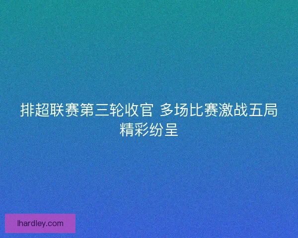 排超联赛第三轮收官 多场比赛激战五局精彩纷呈