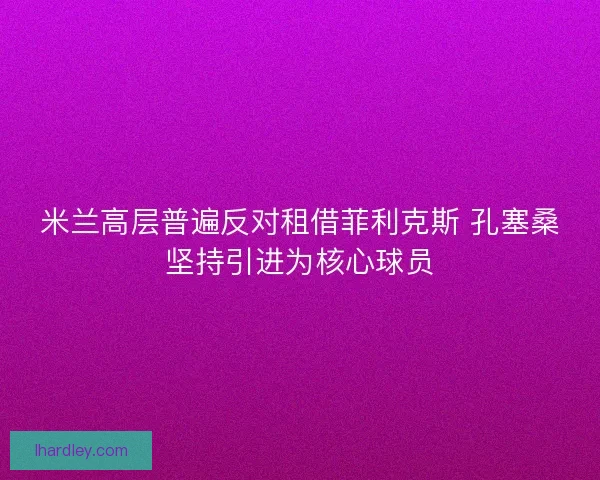 米兰高层普遍反对租借菲利克斯 孔塞桑坚持引进为核心球员
