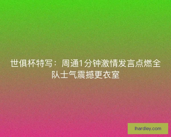 世俱杯特写：周通1分钟激情发言点燃全队士气震撼更衣室